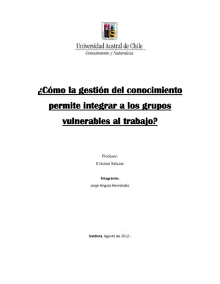 ¿Cómo la gestión del conocimiento
  permite integrar a los grupos
     vulnerables al trabajo?


                   Profesor:
               Cristian Salazar


                  Integrante:
            Jorge Angulo Hernández




           Valdivia, Agosto de 2012.-
 