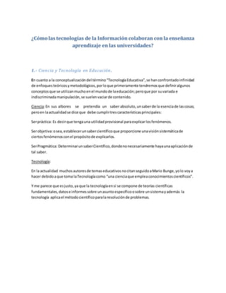 ¿Cómo las tecnologías de la Información colaboran con la enseñanza
aprendizaje en las universidades?
1.- Ciencia y Tecnología en Educación.
En cuanto a la conceptualizacióndel término“TecnologíaEducativa”,se hanconfrontadoinfinidad
de enfoques teóricosymetodológicos,porloque primeramente tendremosque definiralgunos
conceptosque se utilizanmuchoenel mundode laeducación;peroque por suvariada e
indiscriminadamanipulación,se suelenvaciarde contenido.
Ciencia:En sus albores se pretendía un saber absoluto,unsaberde la esenciade lascosas;
peroen laactualidadse dice que debe cumplirtrescaracterísticasprincipales:
Serpráctica: Es decirque tengauna utilidadprovisional paraexplicarlosfenómenos.
Serobjetiva:osea,establecerunsabercientíficoque proporcione unavisiónsistemáticade
ciertosfenómenosconel propósitode explicarlos.
SerPragmática: DeterminarunsaberCientífico,dondenonecesariamente hayaunaaplicaciónde
tal saber.
Tecnología:
En la actualidad muchosautoresde temaseducativosnocitanseguidoaMario Bunge,yolo voya
hacer debidoaque toma laTecnologíacomo “una cienciaque empleaconocimientoscientíficos”.
Y me parece que esjusto,ya que la tecnologíaensí se compone de teorías científicas
fundamentales,datose informessobre unasuntoespecíficoosobre unsistemayademás la
tecnología aplicael métodocientíficoparalaresoluciónde problemas.
 