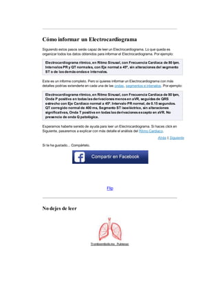 Cómo informar un Electrocardiograma
Siguiendo estos pasos serás capaz de leer un Electrocardiograma. Lo que queda es
organizar todos los datos obtenidos para informar el Electrocardiograma. Por ejemplo:
Electrocardiograma rítmico, en Ritmo Sinusal, con Frecuencia Cardiaca de 80 lpm.
IntervalosPR y QT normales, con Eje normal a 45º, sin alteracionesdel segmento
ST o de lasdemásondase intervalos.
Este es un informe completo. Pero si quieres informar un Electrocardiograma con más
detalles podrías extenderte en cada una de las ondas, segmentos e intervalos. Por ejemplo:
Electrocardiograma rítmico, en Ritmo Sinusal, con Frecuencia Cardiaca de 80 lpm,
Onda P positiva en todaslasderivacionesmenosen aVR, seguidasde QRS
estrecho con Eje Cardiaco normal a 45º. Intervalo PR normal, de 0.15 segundos.
QT corregido normal de 400 ms, Segmento ST isoeléctrico, sin alteraciones
significativas, Onda T positiva en todaslasderivacionesexcepto en aVR. No
presencia de onda Q patológica.
Esperamos haberte servido de ayuda para leer un Electrocardiograma. Si haces click en
Siguiente, pasaremos a explicar con más detalle el análisis del Ritmo Cardiaco.
Atrás | Siguiente
Si te ha gustado... Compártelo.
Flip
No dejes de leer
Tromboembolismo Pulmonar
 