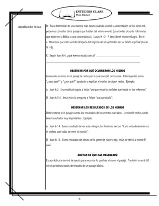 ESTUDIOS CLASE
                                              Plan Básico




Ampliando Ideas   B. Para determinar de una manera más exacta cuándo ocurrió la alimentación de los cinco mil,
                  podemos consultar otros pasajes que hablan del mismo evento (usando las citas de referencias
                  que están en la Biblia, o una concordancia). Lucas 9:10-17 describe el mismo milagro. En el
                  v. 10 vemos que esto sucedió después del regreso de los apóstoles de su misión especial (Lucas
                  9:1-9).

                  C. Según Juan 6:4, ¿qué evento estaba cerca?



                                         OBSERVAR POR QUÉ OCURRIERON LOS HECHOS
                  A menudo veremos en el pasaje la razón por la cual sucedió cierta cosa. Interrogantes como
                  “¿para que?” y “¿por qué?” ayudarán a explicar el motivo de algún hecho. Ejemplo:

                  A. Juan 6:2. Una multitud seguía a Jesús “porque veían las señales que hacía en los enfermos”.

                  B. Juan 6:5-6. Jesús hizo la pregunta a Felipe “para probarlo”.


                                         OBSERVAR LOS RESULTADOS DE LOS HECHOS
                  Debe notarse si el pasaje cuenta los resultados de los eventos narrados. Un simple hecho puede
                  tener resultados muy importantes. Ejemplo:

                  A. Juan 6:14. Como resultado de ver este milagro, los hombres decían: “Este verdaderamente es
                  el profeta que había de venir al mundo”.

                  B. Juan 6:15. Como resultado del deseo de la gente de hacerlo rey, Jesús se retiró al monte Él
                  solo.


                                                ANOTAR LO QUE HAS OBSERVADO
                  Esta práctica te servirá de ayuda para recordar lo que has visto en el pasaje. También te será útil
                  en los próximos pasos del estudio de un pasaje bíblico.




                                                 8
 