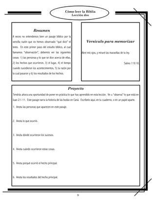 Cómo leer la Biblia
                                                           Lección dos




                    Resumen
A veces no entendemos bien un pasaje bíblico por la
sencilla razón que no hemos observado “qué dice” el                   Versículo para memorizar
texto. En este primer paso del estudio bíblico, al cual
llamamos “observación”, debemos ver las siguientes                Abre mis ojos, y miraré las maravillas de tu ley.
cosas: 1) las personas y lo que se dice acerca de ellas,
2) los hechos que ocurrieron, 3) el lugar, 4) el tiempo                                                      Salmo 119:18.
cuando sucedieron los acontecimientos, 5) la razón por
la cual pasaron y 6) los resultados de los hechos.




                                                      Proyecto
Tendrás ahora una oportunidad de poner en práctica lo que has aprendido en esta lección. Ve u “observa” lo que está en
Juan 2:1-11. Este pasaje narra la historia de las bodas en Caná. Escríbelo aquí, en tu cuaderno, o en un papel aparte.

1. Anota las personas que aparecen en este pasaje.



2. Anota lo que ocurrió.



3. Anota dónde ocurrieron los sucesos.



4. Anota cuándo ocurrieron estas cosas.



5. Anota porqué ocurrió el hecho principal.



6. Anota los resultados del hecho principal.




                                                              9
 
