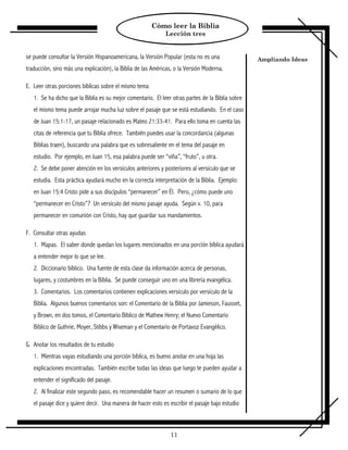 Cómo leer la Biblia
                                                             Lección tres


se puede consultar la Versión Hispanoamericana, la Versión Popular (esta no es una                Ampliando Ideas
traducción, sino más una explicación), la Biblia de las Américas, o la Versión Moderna.

E. Leer otras porciones bíblicas sobre el mismo tema
   1. Se ha dicho que la Biblia es su mejor comentario. El leer otras partes de la Biblia sobre
   el mismo tema puede arrojar mucha luz sobre el pasaje que se está estudiando. En el caso
   de Juan 15:1-17, un pasaje relacionado es Mateo 21:33-41. Para ello toma en cuenta las
   citas de referencia que tu Biblia ofrece. También puedes usar la concordancia (algunas
   Biblias traen), buscando una palabra que es sobresaliente en el tema del pasaje en
   estudio. Por ejemplo, en Juan 15, esa palabra puede ser “viña”, “fruto”, u otra.
   2. Se debe poner atención en los versículos anteriores y posteriores al versículo que se
   estudia. Esta práctica ayudará mucho en la correcta interpretación de la Biblia. Ejemplo:
   en Juan 15:4 Cristo pide a sus discípulos “permanecer” en Él. Pero, ¿cómo puede uno
   “permanecer en Cristo”? Un versículo del mismo pasaje ayuda. Según v. 10, para
   permanecer en comunión con Cristo, hay que guardar sus mandamientos.

F. Consultar otras ayudas
   1. Mapas. El saber donde quedan los lugares mencionados en una porción bíblica ayudará
   a entender mejor lo que se lee.
   2. Diccionario bíblico. Una fuente de esta clase da información acerca de personas,
   lugares, y costumbres en la Biblia. Se puede conseguir uno en una librería evangélica.
   3. Comentarios. Los comentarios contienen explicaciones versículo por versículo de la
   Biblia. Algunos buenos comentarios son: el Comentario de la Biblia por Jamieson, Fausset,
   y Brown, en dos tomos, el Comentario Bíblico de Mathew Henry; el Nuevo Comentario
   Bíblico de Guthrie, Moyer, Stibbs y Wiseman y el Comentario de Portavoz Evangélico.

G. Anotar los resultados de tu estudio
   1. Mientras vayas estudiando una porción bíblica, es bueno anotar en una hoja las
   explicaciones encontradas. También escribe todas las ideas que luego te pueden ayudar a
   entender el significado del pasaje.
   2. Al finalizar este segundo paso, es recomendable hacer un resumen o sumario de lo que
   el pasaje dice y quiere decir. Una manera de hacer esto es escribir el pasaje bajo estudio



                                                               11
 