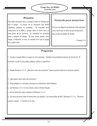 Cómo leer la Biblia
                                                          Lección tres



                           Resumen
                                                                         Versículo para memorizar
Para saber qué quiere decir un pasaje, primero se averigua qué
dice el pasaje.        Se buscan en un diccionario (del idioma
Castellano) palabras no conocidas.          Se consultan otras         Procura con diligencia presentarte a Dios aprobado,
traducciones de la Biblia y pasajes sobre el mismo tema en             como obrero que no tiene de qué avergonzarse,
otras partes de las Escrituras. Se consideran los versículos           que usa bien la palabra de verdad.
antes y después del pasaje. Se usan ciertas ayudas, como
mapas, y finalmente, se hace un resumen de lo que el pasaje
                                                                                                            2 Timoteo 2:15.
dice y quiere decir.



                                                     Preguntas

1. Escoge un pasaje bíblico no mayor de cinco versículos. Sométete al procedimiento descrito en el inciso A). Al

terminarlo, escribe en tus propias palabras cuál fue tu experiencia.



2. Estudia Romanos 12:1-2. ¿Qué dicen estos dos versículos? Sigue el proceso descrito en la lección anterior.



3. ¿Qué quieren decir estos dos versículos?

a. Si hay palabras no conocidas, búscalas en un diccionario (del Castellano).

b. Lee Romanos 12:1-2 en otra versión, como la Versión Popular.

c. Lee los versículos antes y después de Romanos 12:1-2.

d. Lee otras porciones sobre el mismo tema, por ejemplo: “Las misericordias de Dios” (Romanos 5:1-11). “Presentar

vuestros cuerpos” (1 Corintios 6:19, 20).




                                                               13
 