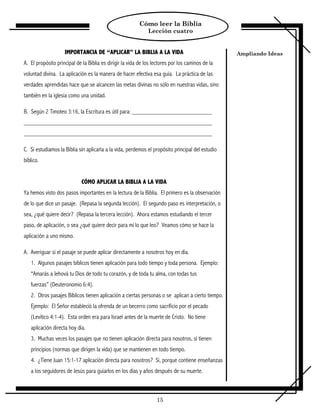 Cómo leer la Biblia
                                                              Lección cuatro


                    IMPORTANCIA DE “APLICAR” LA BIBLIA A LA VIDA                                  Ampliando Ideas
A. El propósito principal de la Biblia es dirigir la vida de los lectores por los caminos de la
voluntad divina. La aplicación es la manera de hacer efectiva esa guía. La práctica de las
verdades aprendidas hace que se alcancen las metas divinas no sólo en nuestras vidas, sino
también en la iglesia como una unidad.

B. Según 2 Timoteo 3:16, la Escritura es útil para:




C. Si estudiamos la Biblia sin aplicarla a la vida, perdemos el propósito principal del estudio
bíblico.


                            CÓMO APLICAR LA BIBLIA A LA VIDA
Ya hemos visto dos pasos importantes en la lectura de la Biblia. El primero es la observación
de lo que dice un pasaje. (Repasa la segunda lección). El segundo paso es interpretación, o
sea, ¿qué quiere decir? (Repasa la tercera lección). Ahora estamos estudiando el tercer
paso, de aplicación, o sea ¿qué quiere decir para mí lo que leo? Veamos cómo se hace la
aplicación a uno mismo.

A. Averiguar si el pasaje se puede aplicar directamente a nosotros hoy en día.
   1. Algunos pasajes bíblicos tienen aplicación para todo tiempo y toda persona. Ejemplo:
   “Amarás a Jehová tu Dios de todo tu corazón, y de toda tu alma, con todas tus
   fuerzas” (Deuteronomio 6:4).
   2. Otros pasajes Bíblicos tienen aplicación a ciertas personas o se aplican a cierto tiempo.
   Ejemplo: El Señor estableció la ofrenda de un becerro como sacrificio por el pecado
   (Levítico 4:1-4). Esta orden era para Israel antes de la muerte de Cristo. No tiene
   aplicación directa hoy día.
   3. Muchas veces los pasajes que no tienen aplicación directa para nosotros, si tienen
   principios (normas que dirigen la vida) que se mantienen en todo tiempo.
   4. ¿Tiene Juan 15:1-17 aplicación directa para nosotros? Si, porque contiene enseñanzas
   a los seguidores de Jesús para guiarlos en los días y años después de su muerte.



                                                                  15
 