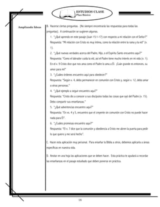 ESTUDIOS CLASE
                                                 Plan Básico




Ampliando Ideas   B. Hacerse ciertas preguntas. (No siempre encontrarás las respuestas para todas las
                  preguntas). A continuación se sugieren algunas.
                     1. “¿Qué aprendo en este pasaje (Juan 15:1-17) con respecto a mi relación con el Señor?”
                     Respuesta: “Mi relación con Cristo es muy íntima, como la relación entre la rama y la vid” (v.
                     1).
                     2. “¿Qué nuevas verdades acerca del Padre, Hijo, o el Espíritu Santo encuentro aquí?”
                     Respuesta: “Como el labrador cuida la vid, así el Padre tiene mucho interés en mi vida (v. 1).
                     En el v. 9 Cristo dice que nos ama como el Padre lo ama a Él. ¡Cuán grande es entonces, su
                     amor para mi!”
                     3. “¿Cuáles órdenes encuentro aquí para obedecer?”
                     Respuesta: “Según v. 4, debo permanecer en comunión con Cristo y, según v. 12, debo amar
                     a otras personas.”
                     4. “¿Qué ejemplo a seguir encuentro aquí?”
                     Respuesta: “Cristo dio a conocer a sus discípulos todas las cosas que oyó del Padre (v. 15).
                     Debo compartir sus enseñanzas.”
                     5. “¿Qué advertencias encuentro aquí?”
                     Respuesta: “En vs. 4 y 5, encuentro que el creyente sin comunión con Cristo no puede hacer
                     nada para Él”.
                     6. “¿Cuáles promesas encuentro aquí?”
                     Respuesta: “El v. 7 dice que la comunión y obediencia a Cristo me abren la puerta para pedir
                     lo que quiero y me será hecho”.

                  C. Hacer esta aplicación muy personal. Para enseñar la Biblia a otros, debemos aplicarla a áreas
                  específicas en nuestra vida.

                  D. Anotar en una hoja las aplicaciones que se deben hacer. Esta práctica te ayudará a recordar
                  las enseñanzas en el pasaje estudiado que deben ponerse en práctica.




                                                  16
 