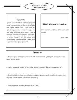 Cómo leer la Biblia
                                                       Lección cuatro




                    Resumen
Aplicar lo que se encuentra en la Biblia a la propia vida
es muy importante en vista que Dios nos dio su Palabra                  Versículo para memorizar
para cambiar nuestras vidas.          Para hacer esta
aplicación hay un proceso: primero, uno averigua si se               En mi corazón he guardado tus dichos, para no pecar
debe aplicar directamente a uno mismo. Luego se                      contra ti.
hacen y se contestan ciertas preguntas que ayudan a
ver qué dice el pasaje “a mi”. Debe cuidarse que la                                                          Salmo 119:11.
aplicación sea en forma muy personal. Cuida de anotar
lo que has encontrado para tu propia vida.




                                                    Preguntas

1. Menciona algunos cambios que se han operado en tu vida recientemente. ¿Qué lugar ha tenido el estudio de la
Palabra para que se den?




2. Haz una aplicación de Romanos 12:1-2 a tu vida. Contesta la pregunta: “¿Qué dice este pasaje para mi?”




3. Decide si estos dos versículos tienen aplicación directa para ti (piensa en cuándo se escribió este pasaje, ¿antes o
después de la muerte de Cristo y del comienzo de la iglesia?)




4. Hazte las preguntas que acabas de estudiar, de la “a” a la “f”.




                                                                17
 