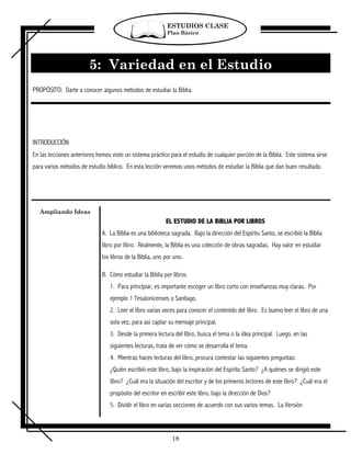 ESTUDIOS CLASE
                                                           Plan Básico




                        5: Variedad en el Estudio
PROPÓSITO: Darte a conocer algunos métodos de estudiar la Biblia.




INTRODUCCIÓN
En las lecciones anteriores hemos visto un sistema práctico para el estudio de cualquier porción de la Biblia. Este sistema sirve
para varios métodos de estudio bíblico. En esta lección veremos unos métodos de estudiar la Biblia que dan buen resultado.




   Ampliando Ideas
                                                           EL ESTUDIO DE LA BIBLIA POR LIBROS
                              A. La Biblia es una biblioteca sagrada. Bajo la dirección del Espíritu Santo, se escribió la Biblia
                              libro por libro. Realmente, la Biblia es una colección de obras sagradas. Hay valor en estudiar
                              los libros de la Biblia, uno por uno.

                              B. Cómo estudiar la Biblia por libros
                                 1. Para principiar, es importante escoger un libro corto con enseñanzas muy claras. Por
                                 ejemplo 1 Tesalonicenses o Santiago.
                                 2. Leer el libro varias veces para conocer el contenido del libro. Es bueno leer el libro de una
                                 sola vez, para así captar su mensaje principal.
                                 3. Desde la primera lectura del libro, busca el tema o la idea principal. Luego, en las
                                 siguientes lecturas, trata de ver cómo se desarrolla el tema.
                                 4. Mientras haces lecturas del libro, procura contestar las siguientes preguntas:
                                 ¿Quién escribió este libro, bajo la inspiración del Espíritu Santo? ¿A quiénes se dirigió este
                                 libro? ¿Cuál era la situación del escritor y de los primeros lectores de este libro? ¿Cuál era el
                                 propósito del escritor en escribir este libro, bajo la dirección de Dios?
                                 5. Dividir el libro en varias secciones de acuerdo con sus varios temas. La Versión



                                                              18
 