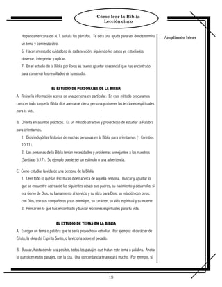 Cómo leer la Biblia
                                                               Lección cinco


   Hispanoamericana del N. T. señala los párrafos. Te será una ayuda para ver dónde termina        Ampliando Ideas
   un tema y comienza otro.
   6. Hacer un estudio cuidadoso de cada sección, siguiendo los pasos ya estudiados:
   observar, interpretar y aplicar.
   7. En el estudio de la Biblia por libros es bueno apuntar lo esencial que has encontrado
   para conservar los resultados de tu estudio.


                         EL ESTUDIO DE PERSONAJES DE LA BIBLIA
A. Reúne la información acerca de una persona en particular. En este método procuramos
conocer todo lo que la Biblia dice acerca de cierta persona y obtener las lecciones espirituales
para la vida.

B. Orienta en asuntos prácticos. Es un método atractivo y provechoso de estudiar la Palabra
para orientarnos.
   1. Dios incluyó las historias de muchas personas en la Biblia para orientarnos (1 Corintios
   10:11).
   2. Las personas de la Biblia tenían necesidades y problemas semejantes a los nuestros
   (Santiago 5:17). Su ejemplo puede ser un estímulo o una advertencia.

C. Cómo estudiar la vida de una persona de la Biblia
   1. Leer todo lo que las Escrituras dicen acerca de aquella persona. Buscar y apuntar lo
   que se encuentre acerca de las siguientes cosas: sus padres, su nacimiento y desarrollo; si
   era siervo de Dios, su llamamiento al servicio y su obra para Dios; su relación con otros:
   con Dios, con sus compañeros y sus enemigos, su carácter, su vida espiritual y su muerte.
   2. Pensar en lo que has encontrado y buscar lecciones espirituales para tu vida.


                            EL ESTUDIO DE TEMAS EN LA BIBLIA
A. Escoger un tema o palabra que te sería provechoso estudiar. Por ejemplo: el carácter de
Cristo, la obra del Espíritu Santo, o la victoria sobre el pecado.

B. Buscar, hasta donde sea posible, todos los pasajes que tratan este tema o palabra. Anotar
lo que dicen estos pasajes, con la cita. Una concordancia te ayudará mucho. Por ejemplo, si



                                                                     19
 