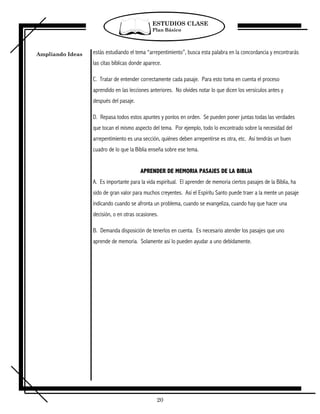 ESTUDIOS CLASE
                                              Plan Básico




Ampliando Ideas   estás estudiando el tema “arrepentimiento”, busca esta palabra en la concordancia y encontrarás
                  las citas bíblicas donde aparece.

                  C. Tratar de entender correctamente cada pasaje. Para esto toma en cuenta el proceso
                  aprendido en las lecciones anteriores. No olvides notar lo que dicen los versículos antes y
                  después del pasaje.

                  D. Repasa todos estos apuntes y ponlos en orden. Se pueden poner juntas todas las verdades
                  que tocan el mismo aspecto del tema. Por ejemplo, todo lo encontrado sobre la necesidad del
                  arrepentimiento es una sección, quiénes deben arrepentirse es otra, etc. Así tendrás un buen
                  cuadro de lo que la Biblia enseña sobre ese tema.


                                        APRENDER DE MEMORIA PASAJES DE LA BIBLIA
                  A. Es importante para la vida espiritual. El aprender de memoria ciertos pasajes de la Biblia, ha
                  sido de gran valor para muchos creyentes. Así el Espíritu Santo puede traer a la mente un pasaje
                  indicando cuando se afronta un problema, cuando se evangeliza, cuando hay que hacer una
                  decisión, o en otras ocasiones.

                  B. Demanda disposición de tenerlos en cuenta. Es necesario atender los pasajes que uno
                  aprende de memoria. Solamente así lo pueden ayudar a uno debidamente.




                                                20
 