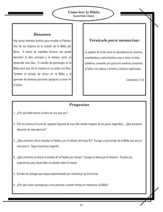 Cómo leer la Biblia
                                                          Lección cinco




                   Resumen
Hay varios métodos buenos para estudiar la Palabra.                   Versículo para memorizar
Uno de los mejores es el estudio de la Biblia por
libros. A través de repetidas lecturas uno puede                  La palabra de Cristo more en abundancia en vosotros,
descubrir la idea principal y la manera cómo se                   enseñándoos y exhortándoos unos a otros en toda
desarrolla esta idea. El estudio de personajes en la              sabiduría, cantando con gracia en vuestros corazones
Biblia será muy útil al cristiano en su andar con Dios.           al Señor con salmos e himnos y cánticos espirituales.
También el estudio de temas en la Biblia y el
aprender de memoria porciones ayudarán a crecer en                                                      Colosenses 3:16.
el Señor.




                                                     Preguntas

1. ¿Por qué debe leerse un libro de una sola vez?


2. Pon en práctica el inciso A), leyendo Segunda de Juan (No olvides ninguno de los pasos sugeridos). ¿Qué provecho
   obtuviste de este ejercicio?


3. ¿Qué provecho ofrece estudiar la Palabra con el método del inciso B)? Escoge un personaje de la Biblia que sea un
   reto para ti. Sigue el proceso sugerido.


4. ¿Qué provecho te ofrece el estudio de la Palabra por temas? Escoge un tema que te interese. Practica las
   sugerencias para desarrollar un estudio sobre el mismo.


5. Escribe las ventajas que hayas experimentado por memorizar las Escrituras.


6. ¿Por qué razón aconsejarías a otra persona a invertir tiempo en memorizar la Biblia?




                                                             21
 