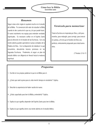 Cómo leer la Biblia
                                                              Lección uno




                     Resumen
Seguir estas ocho reglas te ayudará mucho en el estudio
de la Biblia. Te convencerá del valor de estudiar la Biblia
                                                                             Versículo para memorizar
cuando te des cuenta de lo que es y lo que puede hacer.
El nuevo nacimiento nos equipa para entender verdades                  Toda la Escritura es inspirada por Dios, y útil para
espirituales. Es necesario confiar en el Espíritu Santo                enseñar, para redargüir, para corregir, para instruir
para la dirección en el estudio de las Escrituras. Con una             en justicia, a fin de que el hombre de Dios sea
mente abierta pueden aprenderse nuevas verdades de la                  perfecto, enteramente preparado para toda buena
Palabra de Dios. Con la disposición de obedecer lo que                 obra.
encuentres, descubrirás tesoros preciosos en las
Sagradas Escrituras. Finalmente, el seguir un plan de                                                     2 Timoteo 3:16-17.
estudio bíblico con diligencia te llevará hacia la madurez
espiritual.



                                                      Preguntas

1. Escribe en tus propias palabras lo que es la Biblia para ti.


2. ¿Crees que vale la pena para tu vida invertir tiempo en estudiarla? Explica.


3. Describe tu experiencia de haber nacido de nuevo.


4. ¿Estás capacitado para leer la Biblia y entenderla? Explica.


5. Explica lo que significa depender del Espíritu Santo para leer la Biblia.


6. Explica lo que significa tener una mente abierta en el estudio bíblico.




                                                                  5
 