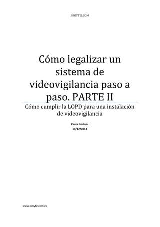 PROYTELCOM

Cómo	legalizar	un	
sistema	de	
videovigilancia	paso	a	
paso.	PARTE	II	

Cómo	cumplir	la	LOPD	para	una	instalación	
de	videovigilancia	
 

	
	
	

www.proytelcom.es 

Paula Jiménez 
10/12/2013 

 
