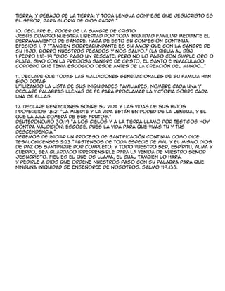 tierra, y debajo de la tierra; y toda lengua confiese que Jesucristo es
el señor, para gloria de dios padre.”

10. Declare el poder de la sangre de Cristo
Jesús compro nuestra libertad por toda iniquidad familiar mediante el
derramamiento de sangre. Haga de esto su confesión continua.
Efesios 1; 7 “también sobreabundante es su amor que con la sangre de
su hijo, borro nuestros pecados y nos salvo.” (La Biblia al día)
1 pedro 1:18-19 “dios pago un rescate; pero no lo pago con simple oro o
plata, sino con la preciosa sangre de cristo, el santo e inmaculado
cordero que tenia escogido desde antes de la creación del mundo„”

11. Declare que todas las maldiciones generacionales de su familia han
sido rotas
Utilizando la lista de sus iniquidades familiares, nombre cada una y
declare palabras llenas de fe para proclamar la victoria sobre cada
una de ellas.

12. Declare bendiciones sobre su vida y las vidas de sus hijos
Proverbios 18:21 “la muerte y la vida están en poder de la lengua, y el
que la ama comerá de sus frutos.”
Deuteronomio 30:19 “a los cielos y a la tierra llamo por testigos hoy
contra maldición; escoge, pues la vida para que vivas tu y tus
descendencia.”
Debemos de iniciar un proceso de santificación continua como dice
Tesalonicenses 5:23 “absteneos de toda especie de mal y el mismo dios
de paz os santifique por completo; y todo vuestro ser, espíritu, alma y
cuerpo, sea guardado irreprensible para la venida de nuestro señor
Jesucristo. Fiel es el que os llama, el cual también lo hará.
Y pedirle a dios que ordene nuestros pasó con su palabra para que
ninguna iniquidad se enseñoree de nosotros. Salmo 119:133.
 