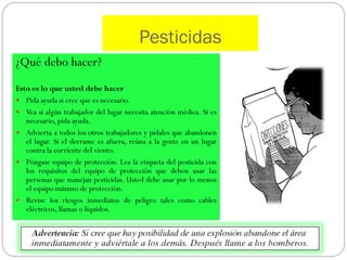 Pesticidas
¿Qué debo hacer?
Esto es lo que usted debe hacer
 Pida ayuda si cree que es necesario.
 Vea si algún trabajador del lugar necesita atención médica. Si es
   necesario, pida ayuda.
 Advierta a todos los otros trabajadores y pídales que abandonen
   el lugar. Si el derrame es afuera, reúna a la gente en un lugar
   contra la corriente del viento.
 Póngase equipo de protección. Lea la etiqueta del pesticida con
   los requisitos del equipo de protección que deben usar las
   personas que manejan pesticidas. Usted debe usar por lo menos
   el equipo mínimo de protección.
 Revise los riesgos inmediatos de peligro tales como cables
   eléctricos, llamas o líquidos.
 