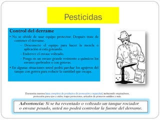 Pesticidas
Control del derrame
• No se olvide de usar equipo protector. Después trate de
   contener el derrame.
       – Desconecte el equipo para hacer la mezcla o
          aplicación si está goteando.
       – Enderece el envase volteado.
       – Ponga en un envase grande resistente a químicos los
          envases quebrados o con goteras.
• En algunas situaciones usted podrá parchar los agujeros del
   tanque con gotera para reducir la cantidad que escapa.
 