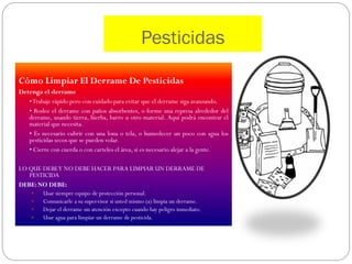 Pesticidas

Cómo Limpiar El Derrame De Pesticidas
Detenga el derrame
   • Trabaje rápido pero con cuidado para evitar que el derrame siga avanzando.
   • Rodee el derrame con paños absorbentes, o forme una represa alrededor del
   derrame, usando tierra, hierba, barro u otro material. Aquí podrá encontrar el
   material que necesita.
   • Es necesario cubrir con una lona o tela, o humedecer un poco con agua los
   pesticidas secos que se pueden volar.
   • Cierre con cuerda o con carteles el área, si es necesario alejar a la gente.

LO QUE DEBE Y NO DEBE HACER PARA LIMPIAR UN DERRAME DE
   PESTICIDA
DEBE: NO DEBE:
        Usar siempre equipo de protección personal.
        Comunicarle a su supervisor si usted mismo (a) limpia un derrame.
        Dejar el derrame sin atención excepto cuando hay peligro inmediato.
        Usar agua para limpiar un derrame de pesticida.
 