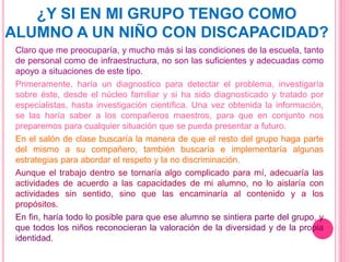 ¿Y SI EN MI GRUPO TENGO COMO
ALUMNO A UN NIÑO CON DISCAPACIDAD?
Claro que me preocuparía, y mucho más si las condiciones de la escuela, tanto
de personal como de infraestructura, no son las suficientes y adecuadas como
apoyo a situaciones de este tipo.
Primeramente, haría un diagnostico para detectar el problema, investigaría
sobre éste, desde el núcleo familiar y si ha sido diagnosticado y tratado por
especialistas, hasta investigación científica. Una vez obtenida la información,
se las haría saber a los compañeros maestros, para que en conjunto nos
preparemos para cualquier situación que se pueda presentar a futuro.
En el salón de clase buscaría la manera de que el resto del grupo haga parte
del mismo a su compañero, también buscaría e implementaría algunas
estrategias para abordar el respeto y la no discriminación.
Aunque el trabajo dentro se tornaría algo complicado para mí, adecuaría las
actividades de acuerdo a las capacidades de mi alumno, no lo aislaría con
actividades sin sentido, sino que las encaminaría al contenido y a los
propósitos.
En fin, haría todo lo posible para que ese alumno se sintiera parte del grupo, y
que todos los niños reconocieran la valoración de la diversidad y de la propia
identidad.
 