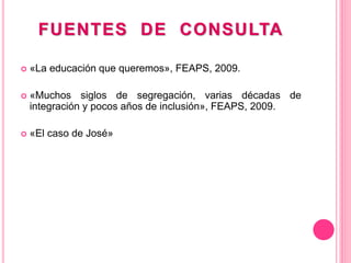 FUENTES DE CONSULTA
 «La educación que queremos», FEAPS, 2009.
 «Muchos siglos de segregación, varias décadas de
integración y pocos años de inclusión», FEAPS, 2009.
 «El caso de José»
 