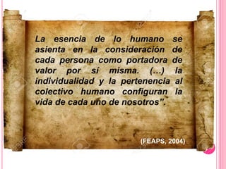 La esencia de lo humano se
asienta en la consideración de
cada persona como portadora de
valor por sí misma. (…) la
individualidad y la pertenencia al
colectivo humano configuran la
vida de cada uno de nosotros”.
(FEAPS, 2004)
 