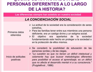 ¿CÓMO SE HA TRATADO A LAS
PERSONAS DIFERENTES A LO LARGO
DE LA HISTORIA?
Las diferencias siempre han existido en nuestra sociedad
LA CONCIENCIACIÓN SOCIAL
Primeros datos
obtenidos
 La actitud de la sociedad era la consideración de seres
extraños,
 Para las familias tener entre sus miembros una persona
deficiente, era un castigo divino y un estigma social.
 El objetivo era apartarlos de la sociedad
fundamentando este hecho en proteger a la sociedad o
en la protección de ellos mismos.
Inicio de actitudes
positivas
 Se consideró la posibilidad de educación de las
personas sordas y de las ciegas.
 “La cuestión es que no tienen un déficit intelectual y
solamente hay que buscar metodologías diferentes
para posibilitar el acceso al aprendizaje; es un déficit
que no afecta al desarrollo mental ni a su consciencia.”
(Puigdellívol , 1986)
 