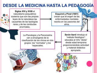 DESDE LA MEDICINA HASTA LA PEDAGOGÍA
Siglos XVI y XVIII el
naturalismo psiquiátrico
sostenía que son las propias
leyes de la naturaleza las
causantes de las tipologías
raras y de las conductas
anormales.
Esquirol y Pinel (1801)
creían que el origen de las
enfermedades mentales
residía en las pasiones del
alma.
Serán Itard introdujo el
“método fisiológico”:
educaba al niño “idiota”
desde edad temprana
proporcionándole actividad
y material didáctico
apropiado.
La Psicología y la Psicometría
van a encargarse de la
clasificación de los chicos en dos
grupos: los “normales” y los
“especiales.
 
