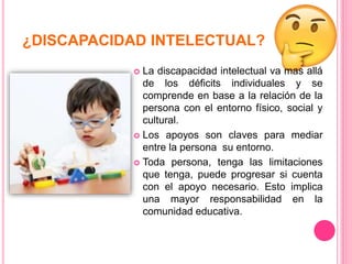 ¿DISCAPACIDAD INTELECTUAL?
 La discapacidad intelectual va mas allá
de los déficits individuales y se
comprende en base a la relación de la
persona con el entorno físico, social y
cultural.
 Los apoyos son claves para mediar
entre la persona su entorno.
 Toda persona, tenga las limitaciones
que tenga, puede progresar si cuenta
con el apoyo necesario. Esto implica
una mayor responsabilidad en la
comunidad educativa.
 