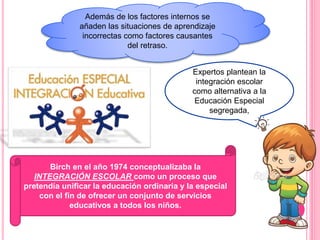 Además de los factores internos se
añaden las situaciones de aprendizaje
incorrectas como factores causantes
del retraso.
Expertos plantean la
integración escolar
como alternativa a la
Educación Especial
segregada,
Birch en el año 1974 conceptualizaba la
INTEGRACIÓN ESCOLAR como un proceso que
pretendía unificar la educación ordinaria y la especial
con el fin de ofrecer un conjunto de servicios
educativos a todos los niños.
 