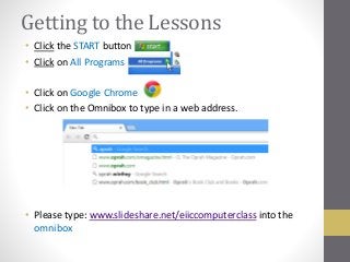 Getting to the Lessons
• Click the START button
• Click on All Programs
• Click on Google Chrome
• Click on the Omnibox to type in a web address.
• Please type: www.slideshare.net/eiiccomputerclass into the
omnibox
 