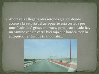  Ahora vais a llegar a otra rotonda grande donde el
acceso a la autovía del aeropuerto está cortada por
unos “ladrillos” grises enormes, pero justo al lado hay
un camino con un carril bici rojo que bordea toda la
autopista. Tenéis que tirar por ahí…
 