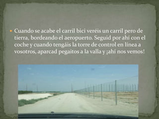  Cuando se acabe el carril bici veréis un carril pero de
tierra, bordeando el aeropuerto. Seguid por ahí con el
coche y cuando tengáis la torre de control en línea a
vosotros, aparcad pegaitos a la valla y ¡ahí nos vemos!
 