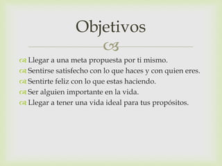 
 Llegar a una meta propuesta por ti mismo.
 Sentirse satisfecho con lo que haces y con quien eres.
 Sentirte feliz con lo que estas haciendo.
 Ser alguien importante en la vida.
 Llegar a tener una vida ideal para tus propósitos.
Objetivos
 