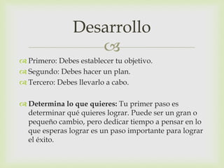 
 Primero: Debes establecer tu objetivo.
 Segundo: Debes hacer un plan.
 Tercero: Debes llevarlo a cabo.
 Determina lo que quieres: Tu primer paso es
determinar qué quieres lograr. Puede ser un gran o
pequeño cambio, pero dedicar tiempo a pensar en lo
que esperas lograr es un paso importante para lograr
el éxito.
Desarrollo
 