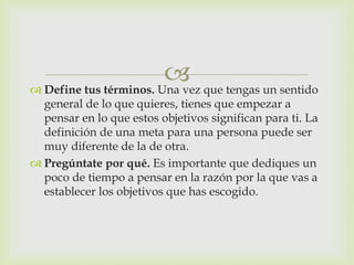  Define tus términos. Una vez que tengas un sentido
general de lo que quieres, tienes que empezar a
pensar en lo que estos objetivos significan para ti. La
definición de una meta para una persona puede ser
muy diferente de la de otra.
 Pregúntate por qué. Es importante que dediques un
poco de tiempo a pensar en la razón por la que vas a
establecer los objetivos que has escogido.
 