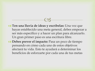 
 Ten una lluvia de ideas y escríbelas: Una vez que
hayas establecido una meta general, debes empezar a
ser más específico y a hacer un plan para alcanzarlo.
Un gran primer paso es una escritura libre.
 Debes prever el impacto: Pasa un poco de tiempo
pensando en cómo cada uno de estos objetivos
afectará tu vida. Esto te ayudará a determinar los
beneficios de esforzarte por cada una de tus metas
 