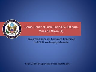 Cómo Llenar el Formulario DS-160 para
Visas de Novio (K)
http://spanish.guayaquil.usconsulate.gov
Una presentación del Consulado General de
los EE.UU. en Guayaquil-Ecuador
 