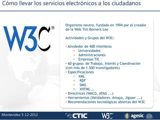 Cómo llevar los servicios electrónicos a los ciudadanos
Montevideo 5-12-2012
Organismo neutro, fundado en 1994 por el crea...