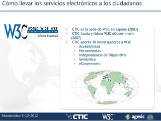 Cómo llevar los servicios electrónicos a los ciudadanos
Montevideo 5-12-2012
• CTIC es la sede de W3C en España (2003)
• C...