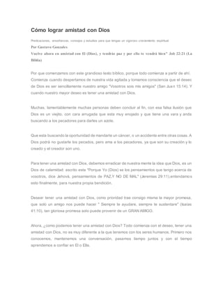 Cómo lograr amistad con Dios
Predicaciones, enseñanzas, consejos y estudios para que tengas un vigoroso creciemiento espiritual
Por Gustavo Gonzales
Vuelve ahora en amistad con El (Dios), y tendrás paz y por ello te vendrá bien" Job 22:21 (La
Biblia)
Por que comenzamos con este grandioso texto bíblico, porque todo comienza a partir de ahí.
Comienza cuando despertamos de nuestra vida agitada y tomamos consciencia que el deseo
de Dios es ser sencillamente nuestro amigo "Vosotros sois mis amigos" (San Juan 15:14). Y
cuando nuestro mayor deseo es tener una amistad con Dios.
Muchas, lamentablemente muchas personas deben concluir al fin, con esa falsa ilusión que
Dios es un viejito, con cara arrugada que esta muy enojado y que tiene una vara y anda
buscando a los pecadores para darles un azote.
Que esta buscando la oportunidad de mandarte un cáncer, o un accidente entre otras cosas. A
Dios podrá no gustarle los pecados, pero ama a los pecadores, ya que son su creación y lo
creado y el creador son uno.
Para tener una amistad con Dios, debemos erradicar de nuestra mente la idea que Dios, es un
Dios de calamidad: escrito esta "Porque Yo (Dios) se los pensamientos que tengo acerca de
vosotros, dice Jehová, pensamientos de PAZ,Y NO DE MAL" (Jeremias 29:11),entendamos
esto finalmente, para nuestra propia bendición.
Desear tener una amistad con Dios, como prioridad trae consigo misma la mayor promesa,
que solo un amigo nos puede hacer " Siempre te ayudare, siempre te sustentare" (Isaías
41:10), tan gloriosa promesa solo puede provenir de un GRAN AMIGO.
Ahora, ¿como podemos tener una amistad con Dios? Todo comienza con el deseo, tener una
amistad con Dios, no es muy diferente a la que tenemos con los seres humanos. Primero nos
conocemos, mantenemos una conversación, pasamos tiempo juntos y con el tiempo
aprendemos a confiar en El o Ella.
 