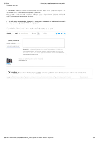 8/3/2016 ¿Cómo lograr una buena primera impresión?
http://mx.selecciones.com/contenido/a5252_como­lograr­una­buena­primera­impresion 2/2
bettyna
PUEBLA
Gracias por la información, lo tomaré en cuenta.
08/03/2016 16:59
Deja tus comentarios
Usuarios registrados: Ingresar
Conectar con Facebook
IMPORTANTE: Los comentarios publicados son de exclusiva responsabilidad de sus autores y las
consecuencias derivadas de ellos pueden ser pasibles de las sanciones legales que correspondan.
Aquel usuario que incluya en sus mensajes algún comentario violatorio del reglamento será eliminado e
inhabilitado para volver a comentar.
querrá estar cerca de ti.
 
4. Puntualidad: es verdad que vivimos en una ciudad llena de imprevistos… NO es excusa; cuando llegas temprano a una
cita es un gran punto a tu favor para demostrar tu interés y compromiso.
Pero ¡aguas! Que cuando llegas tarde puede ser un motivo para que ya ni te quieran recibir; lo mejor es revisar desde
antes la dirección e incluso salir con tiempo “de colchón”.
 
5. Y por último pero no menos importante, prepara tu CV y conoce sobre la empresa para que no te agarren en curva; sí, lo
que debes hacer es investigarla a profundidad e irte muy preparado.
Ahora ya lo sabes, en tus manos está el generar la mejor impresión. ¡A conseguir que ese trabajo!
Comenta 1 257Me gusta Twittear
  
Copyright © 2002 ­ 2016 Reader's Digest. | Reglamento de Participación | Términos y Condiciones | Confirmación de Pago online | Mapa | Aviso de Privacidad Diseño y desarrollo:
  Salud Humor Familia y Hogar Actualidad Comunidad ¿Lo Sabías? Cocina Sorteos y Concursos Enfoca tu lente Contacto Tienda
Vota 0
 