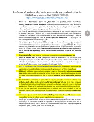 1
Enseñanzas, afirmaciones, advertencias y recomendaciones en el audio-video de
Don Failla que se resumen en CÓMO TENER UNA VIDA MEJORi,
https://www.youtube.com/watch?v=47S7TI3I_WI:
 Hay cientos de miles de personas y familias a las que les vendría muy bien
un ingreso adicional de $9,000 al mes, los que incluso en múltiples casos resolverían
una mala situación económica y conflictos derivados de esta, como la pérdida de la unidad fa-
miliar y la afectación de proyectos personales de sus miembros.
 Para tener $1,500 adicionales al mes, con dinero proveniente de una inversión, deberías tener
en el banco $344,339.62 colocados al 5.3% anual sin tocarlos durante un año (checa la Inversión
Azteca Plazo). Para verificar distintos escenarios de forma aproximada, multiplica por 2.3 veces
el capital deseado y agrega dos ceros. Si quisieras $9,000 se necesitarían $2’070,000 y sin tan
solo fueran $100 necesitarías tener $23,000
 Si se empezara ganando solamente $100 en un esquema de mercadeo en red, que parecieran
despreciables, es exactamente lo mismo que tener depositados en el banco $23,000 que sin ser
nuestros, nos los estarán generando. ¿Cuántos pueden ahorrar $23,000 mensuales para poder
generarse $100 adicionales al mes? ¿No es más fácil aprender a realizar un negocio de merca-
deo en red que nos vaya dando sumas que difícilmente podríamos recibir de una inversión
propia?
 De entenderlo, es de lo que se compone el éxito del negocio de mercadeo en red.
 Enfocar el mercado meta es clave. Por ejemplo, cuando se tiene relación con una empresa que
ofrece productos para la salud o el bienestar, hay que tener en cuenta que solo un 15% de la
población en general, está enferma, lesionada o interesada en la buena salud. Y visto así, este
sería el tamaño del mercado meta, muy poco atractivo, por cierto.
 es realmente el propósito del
negocio de mercadeo directo o en red, no de vender productos o servicios maravillosos.
 El 95% de la población, independientemente del estrato en el que estén, quiere tener una vida
mejor, todos quieren subir de categoría, incluso alguien que ya sea millonario, porque siempre
aspirará a tener una situación mejor que su presente. Con este 95% se puede hablar del nego-
cio.
 El restante 5% de la población ya son dueños de sus vidas y cuentan con tiempo y dinero, pero
ser dueños de la vida es contar con un equilibrio entre tiempo y dinero; si hay algún desajuste
en el equilibrio, como tener mucho dinero pero no tener tiempo, realmente no se es dueño de
la vida, como el caso de los jubilados y pensionados que tienen mucho tiempo pero no dinero.
 Incluso este 5% pueden ser excelentes prospectos para un negocio de mercadeo en red, to-
mando en cuenta lo que usamos como actitud y argumento para nuestro negocio: una vida me-
jor.
 Simplemente fijar en nuestra mente la búsqueda de gente que anhele una vida mejor, es nues-
tro propósito central de trabajo para el negocio de mercadeo en red.
 Cuando uno ofrece el vehículo (producto, empresa y plan de compensación) para que las perso-
nas consigan ser dueños de sus vidas, a la gente le va a encantar lo que le ofrezcamos, sea lo
que sea, como productos para la salud o de los llamados de transferencia que la gente ya está
comprando, geles, champú, café, pasta de dientes, etc.
 