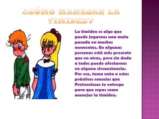    La timidez es algo que
    puede jugarnos una mala
    pasada en muchos
    momentos. En algunas
    personas está más presente
    que en otras, pero sin duda
    a todos puede afectarnos
    en alguna circunstancia.
    Por eso, toma nota a estos
    prácticos consejos que
    Pretenciosas te entrega
    para que sepas como
    manejar la timidez.
 