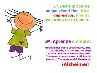 2º. Disfruta con los  amigos divertidos . A los  depresivos,  intenta ayudarlos con tu humor. 3º. Aprende  siempre:   Aprende más sobre ordenadores, arte, jardinería, o lo que sea. No dejes que tu cerebro se vuelva perezoso.  'Una mente perezosa es la oficina del Alemán.'  Y el nombre del Alemán es:  ¡Alzheimer!   