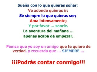 Sueña con lo que quieras soñar;   Ve adonde quieras ir;   Sé siempre lo que quieras ser;   Ama intensamente; Y por favor … sonríe. La aventura del mañana … apenas acaba de empezar.   Piensa que yo soy un amigo  que te quiere de verdad , y recuerda que …  SIEMPRE  ... ¡¡¡Podrás contar conmigo!!! 