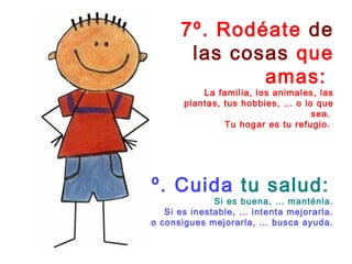 7º. Rodéate de 
las cosas que 
amas: 
La familia, los animales, las 
plantas, tus hobbies, … o lo que 
sea. 
Tu hogar es tu refugio. 
8º. Cuida tu salud: 
Si es buena, … manténla. 
Si es inestable, … intenta mejorarla. 
Si no consigues mejorarla, … busca ayuda. 
 