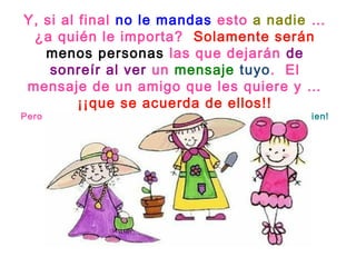 Y, si al final no le mandas esto a nadie … 
¿a quién le importa? Solamente serán 
menos personas las que dejarán de 
sonreír al ver un mensaje tuyo. El 
mensaje de un amigo que les quiere y … 
¡¡que se acuerda de ellos!! 
Pero si puedes, no lo dudes … ¡al menos compártelo con alguien! 
 
