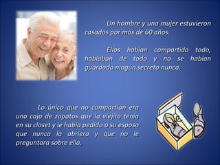 Un hombre y una mujer estuvieron casados por más de 60 años. Ellos habían compartido todo, hablaban de todo y no se habían guardado ningún secreto nunca.  Lo único que no compartían era una caja de zapatos que la viejita tenía en su closet y le había pedido a su esposo que nunca la abriera y que no le preguntara sobre ella. 