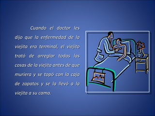 Cuando el doctor les dijo que la enfermedad de la viejita era terminal, el viejito trató de arreglar todas las cosas de la viejita antes de que muriera y se topó con la caja de zapatos y se la llevó a la viejita a su cama. 