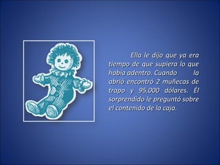 Ella le dijo que ya era tiempo de que supiera lo que había adentro. Cuando la abrió encontró 2 muñecas de trapo y 95,000 dólares. Él sorprendido le preguntó sobre el contenido de la caja. 