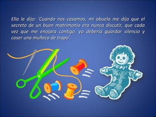 Ella le dijo: 'Cuando nos casamos, mi abuela me dijo que el secreto de un buen matrimonio era nunca discutir, que cada vez que me enojara contigo, yo debería guardar silencio y coser una muñeca de trapo'. 
