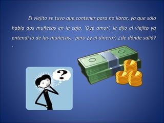 El viejito se tuvo que contener para no llorar, ya que sólo había dos muñecas en la caja. 'Oye amor', le dijo el viejito ya entendí lo de las muñecas...'pero ¿y el dinero?, ¿de dónde salió? ' 